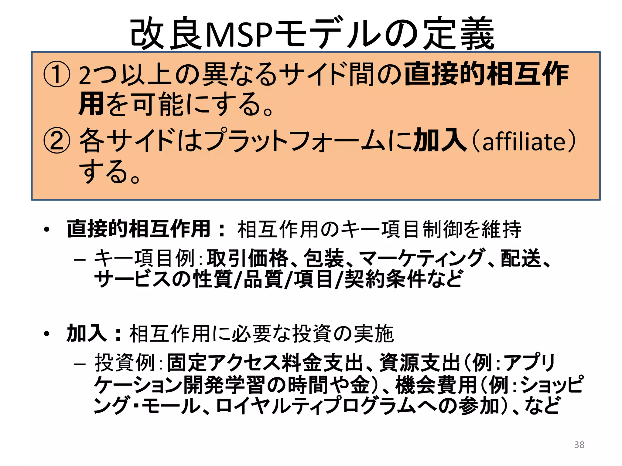 改良MSPモデルの定義
① 2つ以上の異なるサイド間の直接的相互作
用を可能にする。
② 各サイドはプラットフォームに加入（affiliate）
する。
• 直接的相互作用： 相互作用のキー項目制御を維持
– キー項目例：取引価格、包装、マーケティング、配送、
サービスの性質/品質/項目/契約条件など
• 加入：相互作用に必要な投資の実施
– 投資例：固定アクセス料金支出、資源支出（例：アプリ
ケーション開発学習の時間や金）、機会費用（例：ショッピ
ング・モール、ロイヤルティプログラムへの参加）、など
38
 