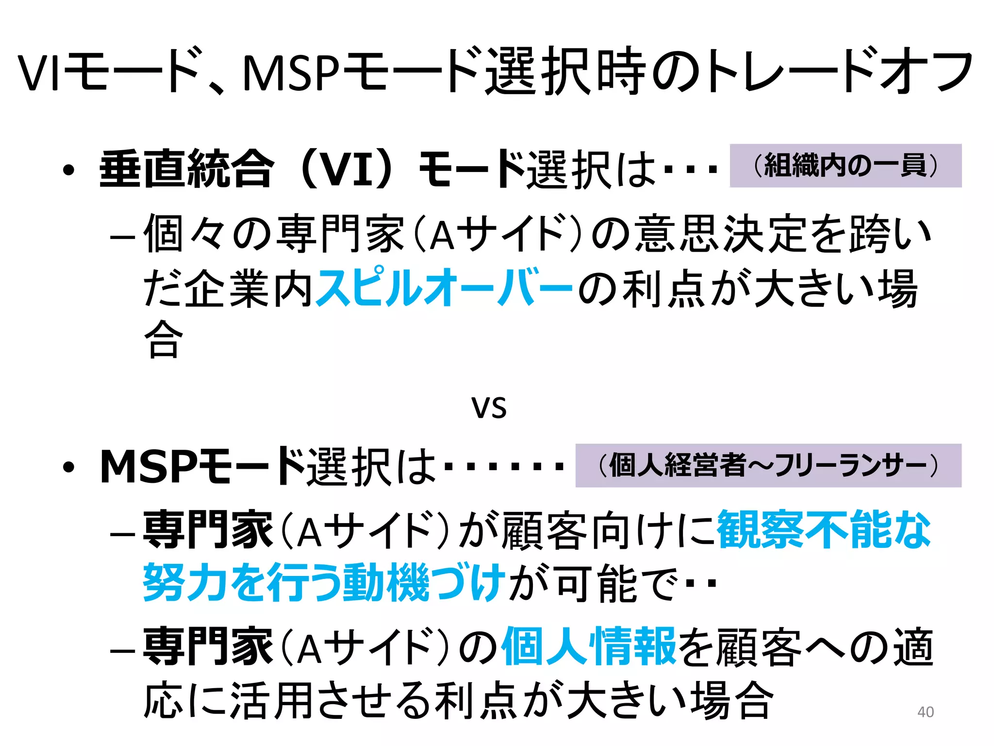 VIモード、MSPモード選択時のトレードオフ
• 垂直統合（VI）モード選択は・・・
–個々の専門家（Aサイド）の意思決定を跨い
だ企業内スピルオーバーの利点が大きい場
合
vs
• MSPモード選択は・・・・・・
–専門家（Aサイド）が顧客向けに観察不能な
努力を行う動機づけが可能で・・
–専門家（Aサイド）の個人情報を顧客への適
応に活用させる利点が大きい場合 40
（組織内の一員）
（個人経営者～フリーランサー）
 
