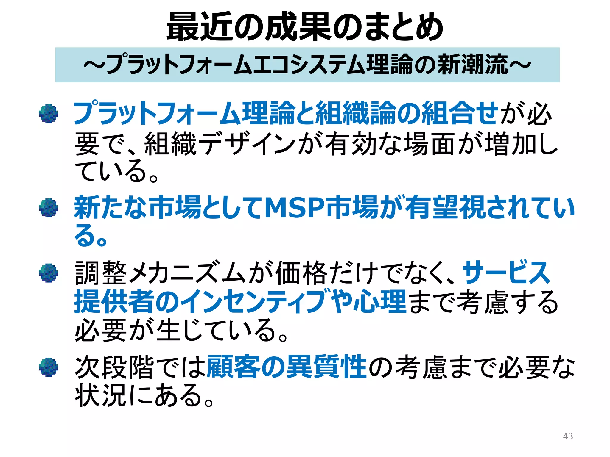 最近の成果のまとめ
プラットフォーム理論と組織論の組合せが必
要で、組織デザインが有効な場面が増加し
ている。
新たな市場としてMSP市場が有望視されてい
る。
調整メカニズムが価格だけでなく、サービス
提供者のインセンティブや心理まで考慮する
必要が生じている。
次段階では顧客の異質性の考慮まで必要な
状況にある。
43
～プラットフォームエコシステム理論の新潮流～
 