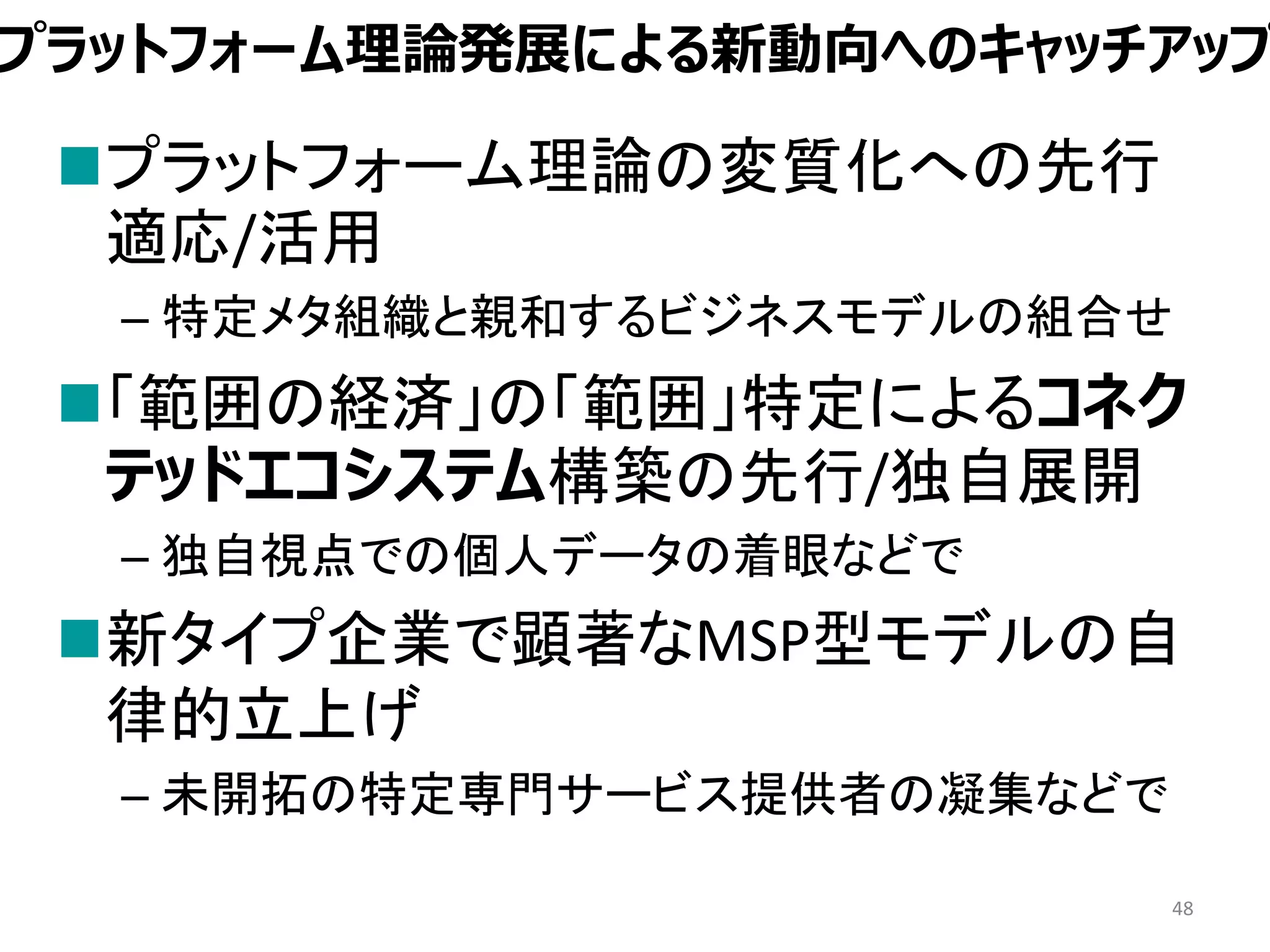 プラットフォーム理論発展による新動向へのキャッチアップ
プラットフォーム理論の変質化への先行
適応/活用
– 特定メタ組織と親和するビジネスモデルの組合せ
「範囲の経済」の「範囲」特定によるコネク
テッドエコシステム構築の先行/独自展開
– 独自視点での個人データの着眼などで
新タイプ企業で顕著なMSP型モデルの自
律的立上げ
– 未開拓の特定専門サービス提供者の凝集などで
48
 