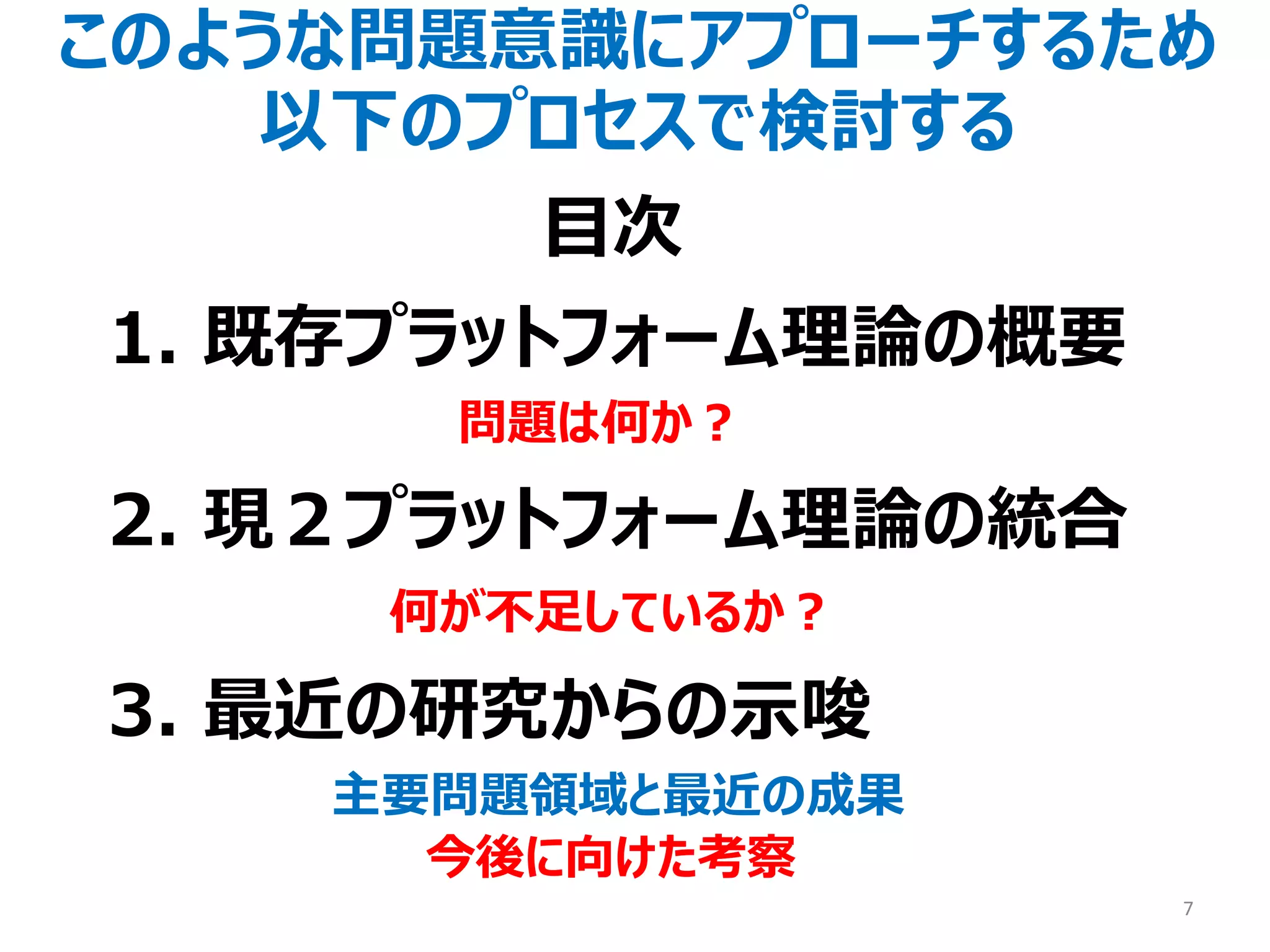 このような問題意識にアプローチするため
以下のプロセスで検討する
1. 既存プラットフォーム理論の概要
問題は何か？
2. 現２プラットフォーム理論の統合
何が不足しているか？
3. 最近の研究からの示唆
主要問題領域と最近の成果
今後に向けた考察
7
目次
 