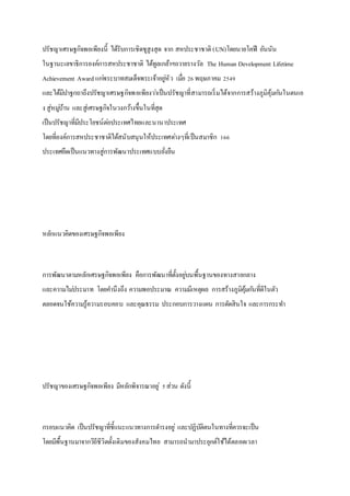 ปรัชญาเศรษฐกิจพอเพียงนี้ ได้รับการเชิดชูสูงสุด จาก สหประชาชาติ (UN)โดยนายโคฟี อันนัน
ในฐานะเลขาธิการองค์การสหประชาชาติ ได้ทูลเกล้าฯถวายรางวัล The Human Development Lifetime
Achievement Award แก่พระบาทสมเด็จพระเจ้าอยู่หัว เมื่อ 26พฤษภาคม 2549
และได้มีปาฐกถาถึงปรัชญาเศรษฐกิจพอเพียงว่าเป็นปรัชญาที่สามารถเริ่มได้จากการสร้างภูมิคุ้มกันในตนเอ
ง สู่หมู่บ้าน และสู่เศรษฐกิจในวงกว้างขึ้นในที่สุด
เป็นปรัชญาที่มีประโยชน์ต่อประเทศไทยและนานาประเทศ
โดยที่องค์การสหประชาชาติได้สนับสนุนให้ประเทศต่างๆที่เป็นสมาชิก 166
ประเทศยึดเป็นแนวทางสู่การพัฒนาประเทศแบบยั่งยืน
หลักแนวคิดของเศรษฐกิจพอเพียง
การพัฒนาตามหลักเศรษฐกิจพอเพียง คือการพัฒนาที่ตั้งอยู่บนพื้นฐานของทางสายกลาง
และความไม่ประมาท โดยคานึงถึง ความพอประมาณ ความมีเหตุผล การสร้างภูมิคุ้มกันที่ดีในตัว
ตลอดจนใช้ความรู้ความรอบคอบ และคุณธรรม ประกอบการวางแผน การตัดสินใจ และการกระทา
ปรัชญาของเศรษฐกิจพอเพียง มีหลักพิจารณาอยู่ 5ส่วน ดังนี้
กรอบแนวคิด เป็นปรัชญาที่ชี้แนะแนวทางการดารงอยู่ และปฏิบัติตนในทางที่ควรจะเป็น
โดยมีพื้นฐานมาจากวิถีชีวิตดั้งเดิมของสังคมไทย สามารถนามาประยุกต์ใช้ได้ตลอดเวลา
 