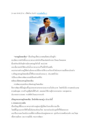 21 เม.ย 5905.25 น. | เปิดอ่าน 25,473 | ความคิดเห็น 2
"เศรษฐกิจพอเพียง" เป็นปรัชญาที่พระบาทสมเด็จพระเจ้าอยู่หัว
ทรงมีพระราชดารัสชี้แนะแนวทางการดาเนินชีวิตแก่พสกนิกรชาวไทยมาโดยตลอด
ตั้งแต่ก่อนเกิดวิกฤติการณ์ทางเศรษฐกิจในปี พ.ศ.2540
และเมื่อภายหลังได้ทรงเน้นย้าแนวทางการแก้ไขเพื่อให้รอดพ้น
และสามารถดารงอยู่ได้อย่างมั่นคงและยั่งยืนภายใต้กระแสโลกาภิวัตน์และความเปลี่ยนแปลงต่าง
ๆ ปรัชญาเศรษฐกิจพอเพียงนี้ได้รับการยอมรับจากนาๆ ประเทศทั่วโลก
ว่าเป็นแนวคิดการพัฒนาแบบยั่งยืนอย่างแท้จริง
หลักแนวคิดของเศรษฐกิจพอเพียง
การพัฒนาตามหลักแนวคิดเศรษฐกิจพอเพียง
คือการพัฒนาที่ตั้งอยู่บนพื้นฐานของทางสายกลางและความไม่ประมาท โดยคานึงถึง ความพอประมาณ
ความมีเหตุผล การสร้างภูมิคุ้มกันที่ดีในตัว ตลอดจนใช้ความรู้ความรอบคอบ และคุณธรรม
ประกอบการวางแผน การตัดสินใจและการกระทา
ปรัชญาของเศรษฐกิจพอเพียง มีหลักพิจารณาอยู่ ๕ ส่วน ดังนี้
1. กรอบแนวความคิด
เป็นปรัชญาที่ชี้แนะแนวทางการดารงอยู่และปฏิบัติตนในทางที่ควรจะเป็น
โดยมีพื้นฐานมาจากวิถีชีวิตดั้งเดิมของสังคมไทย สมารถนามาประยุกต์ใช้ได้ตลอดเวลา
และเป็นการมองโลกเชิงระบบที่มีการเปลี่ยนแปลงอยู่ตลอดเวลา มุ่งเน้นการรอดพ้นจากภัย และวิกฤต
เพื่อความมั่นคง และ ความยั่งยืน ของการพัฒนา
 