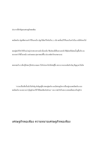 ประการที่สําคัญของเศรษฐกิจพอเพียง
พอมีพอกิน ปลูกพืชสวนครัวไว้กินเองบ้าง ปลูกไม้ผลไว้หลังบ้าน 2-3 ต้น พอที่จะมีไว้กินเองในครัวเรือน เหลือจึงขายไป
พออยู่พอใช้ทําให้บ้านน่าอยู่ปราศจากสารเคมี กลิ่นเหม็น ใช้แต่ของที่เป็นธรรมชาติ (ใช้จุลินทรีย์ผสมนํ้าถูพื้นบ้าน จะ
สะอาดกว่าใช้นํ้ายาเคมี) รายจ่ายลดลง สุขภาพจะดีขึ้น (ประหยัดค่ารักษาพยาบาล)
พออกพอใจ เราต้องรู้จักพอ รู้จักประมาณตน ไม่ใคร่อยากใคร่มีเช่นผู้อื่น เพราะเราจะหลงติดกับวัตถุ ปัญญาจะไม่เกิด
"การจะเป็นเสือนั้นมันไม่สําคัญ สําคัญอยู่ที่เราพออยู่พอกิน และมีเศรษฐกิจการเป็นอยู่แบบพอมีพอกิน แบบ
พอมีพอกิน หมายความว่า อุ้มชูตัวเองได้ให้มีพอเพียงกับตัวเอง" พระราชดํารัสในพระบาทสมเด็จพระเจ้าอยู่หัวฯ
เศรษฐกิจพอเพียง ความหมายเศรษฐกิจพอเพียง
 