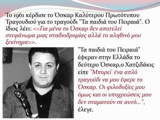 Το 1961 κέρδισε το Όσκαρ Καλύτερου Πρωτότυπου
Τραγουδιού για το τραγούδι "Τα παιδιά του Πειραιά". Ο
ίδιος λέει: <<Για μένα το Όσκαρ δεν αποτελεί
στεφάνωμα μιας σταδιοδρομίας αλλά το αληθινό μου
ξεκίνημα>>.
"Τα παιδιά του Πειραιά"
έφεραν στην Ελλάδα το
δεύτερο Όσκαρ,ο Χατζιδάκις
είπε "Μπορεί ένα απλό
τραγούδι να μου έφερε το
Όσκαρ. Οι φιλοδοξίες μου
όμως και οι υποχρεώσεις μου
δεν σταματούν σε αυτό...",
έλεγε.
 