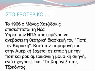 ΣΤΟ ΕΞΩΤΕΡΙΚΟ……
Το 1966 ο Μάνος Χατζιδάκις
επισκέπτεται τη Νέα
Υόρκη των ΗΠΑ προκειμένου να
ανεβάσει τη θεατρική διασκευή του "Ποτέ
την Κυριακή". Κατά την παραμονή του
στην Αμερική έρχεται σε επαφή με την
ποπ και ροκ αμερικανική μουσική σκηνή,
ενώ ηχογραφεί και "Το Χαμόγελο της
Τζοκόντας.
 