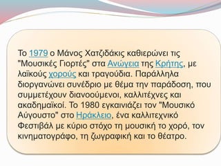 Το 1979 ο Μάνος Χατζιδάκις καθιερώνει τις
"Μουσικές Γιορτές" στα Ανώγεια της Κρήτης, με
λαϊκούς χορούς και τραγούδια. Παράλληλα
διοργανώνει συνέδριο με θέμα την παράδοση, που
συμμετέχουν διανοούμενοι, καλλιτέχνες και
ακαδημαϊκοί. Το 1980 εγκαινιάζει τον "Μουσικό
Αύγουστο" στο Ηράκλειο, ένα καλλιτεχνικό
Φεστιβάλ με κύριο στόχο τη μουσική το χορό, τον
κινηματογράφο, τη ζωγραφική και το θέατρο.
 