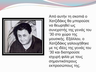 Από αυτήν τη σκοπιά ο
Χατζιδάκις θα μπορούσε
να θεωρηθεί ως
συνεχιστής της γενιάς του
’30 στο χώρο της
μουσικής. Εξάλλου, ο
Χατζιδάκις γαλουχήθηκε
με τις ιδέες της γενιάς του
’30 και διατηρούσε
ισχυρή φιλία με τους
σημαντικότερους
εκπροσώπους της.
 