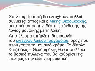 Στην πορεία αυτή θα ενταχθούν πολλοί
συνθέτες, όπως και ο Μίκης Θεοδωράκης,
μετατρέποντας την ιδέα της σύνδεσης της
λόγιας μουσικής με τη λαϊκή.
Αποτέλεσμα υπήρξε η δημιουργία
του έντεχνου λαϊκού τραγουδιού, όρος που
περιέγραφε το μουσικό κράμα. Το δίπολο
Χατζιδάκις – Θεοδωράκης θα αποτελέσει
το βασικό πυλώνα που θα καθορίσει τις
εξελίξεις στην ελληνική μουσική.
 