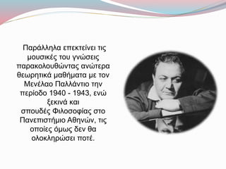Παράλληλα επεκτείνει τις
μουσικές του γνώσεις
παρακολουθώντας ανώτερα
θεωρητικά μαθήματα με τον
Μενέλαο Παλλάντιο την
περίοδο 1940 - 1943, ενώ
ξεκινά και
σπουδές Φιλοσοφίας στο
Πανεπιστήμιο Αθηνών, τις
οποίες όμως δεν θα
ολοκληρώσει ποτέ.
 