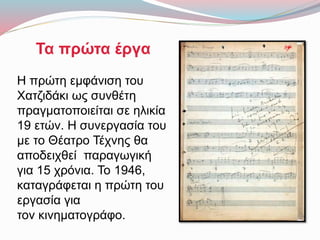 Τα πρώτα έργα
Η πρώτη εμφάνιση του
Χατζιδάκι ως συνθέτη
πραγματοποιείται σε ηλικία
19 ετών. Η συνεργασία του
με το Θέατρο Τέχνης θα
αποδειχθεί παραγωγική
για 15 χρόνια. Το 1946,
καταγράφεται η πρώτη του
εργασία για
τον κινηματογράφο.
 