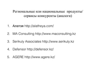 Региональные или национальные продукты/
сервисы конкуренты (аналоги)
1. Алатэя http://alatheya.com/
2. MA Consulting http://www.maconsulting.kz
3. Serikuly Associates http://www.serikuly.kz
4. Defensor http://defensor.kz/
5. AGERE http://www.agere.kz/
 