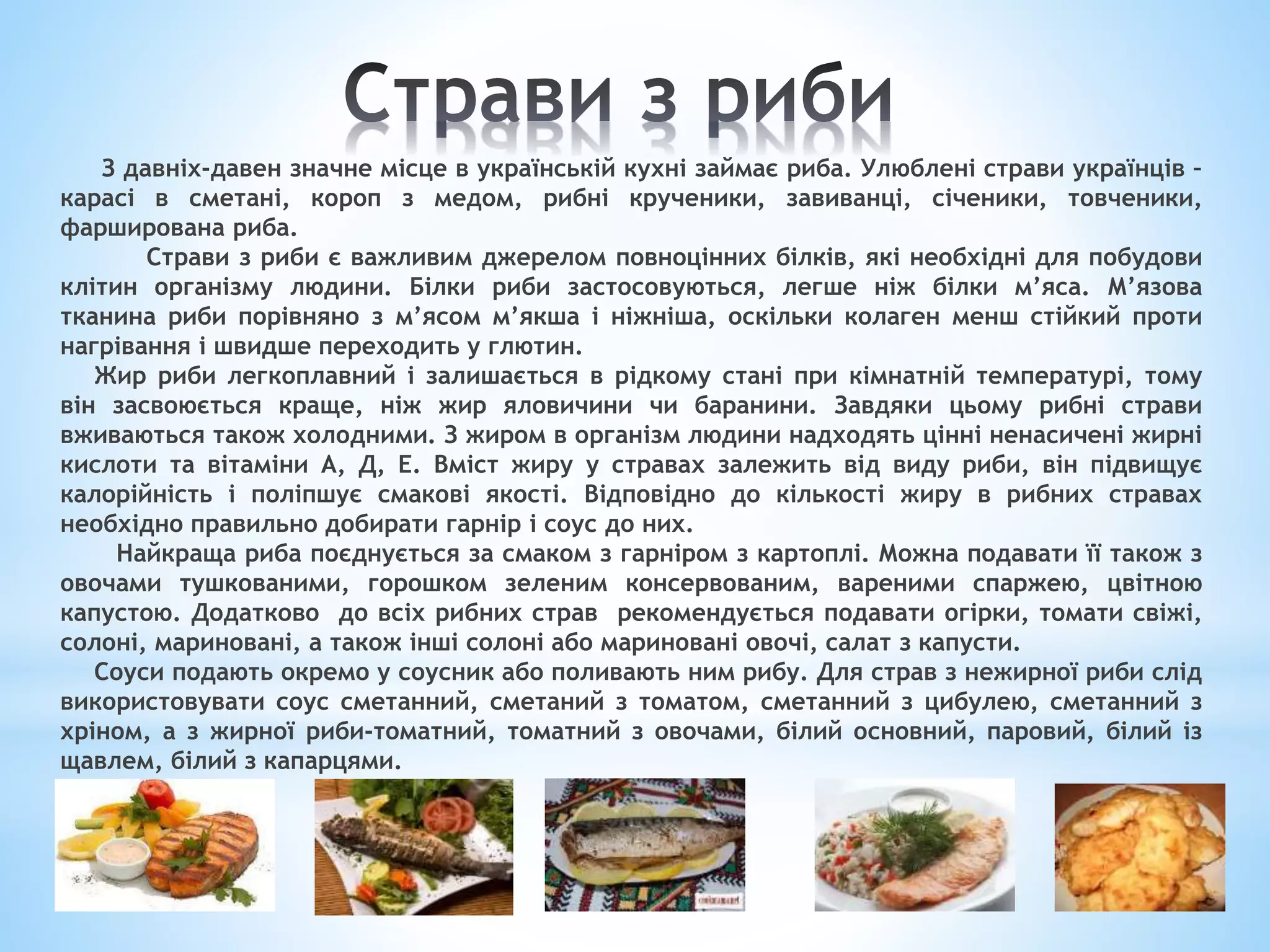 З давніх-давен значне місце в українській кухні займає риба. Улюблені страви українців –
карасі в сметані, короп з медом, рибні крученики, завиванці, січеники, товченики,
фарширована риба.
Страви з риби є важливим джерелом повноцінних білків, які необхідні для побудови
клітин організму людини. Білки риби застосовуються, легше ніж білки м’яса. М’язова
тканина риби порівняно з м’ясом м’якша і ніжніша, оскільки колаген менш стійкий проти
нагрівання і швидше переходить у глютин.
Жир риби легкоплавний і залишається в рідкому стані при кімнатній температурі, тому
він засвоюється краще, ніж жир яловичини чи баранини. Завдяки цьому рибні страви
вживаються також холодними. З жиром в організм людини надходять цінні ненасичені жирні
кислоти та вітаміни А, Д, Е. Вміст жиру у стравах залежить від виду риби, він підвищує
калорійність і поліпшує смакові якості. Відповідно до кількості жиру в рибних стравах
необхідно правильно добирати гарнір і соус до них.
Найкраща риба поєднується за смаком з гарніром з картоплі. Можна подавати її також з
овочами тушкованими, горошком зеленим консервованим, вареними спаржею, цвітною
капустою. Додатково до всіх рибних страв рекомендується подавати огірки, томати свіжі,
солоні, мариновані, а також інші солоні або мариновані овочі, салат з капусти.
Соуси подають окремо у соусник або поливають ним рибу. Для страв з нежирної риби слід
використовувати соус сметанний, сметаний з томатом, сметанний з цибулею, сметанний з
хріном, а з жирної риби-томатний, томатний з овочами, білий основний, паровий, білий із
щавлем, білий з капарцями.
 