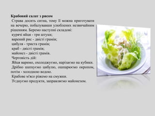 Крабовий салат з рисом
Страва досить ситна, тому її можна приготувати
на вечерю, побалувавши улюблених незвичайним
рішенням. Беремо наступні складові:
курячі яйця - три штуки;
варений рис - двісті грамів;
цибуля - триста грамів;
краб - двісті грамів;
майонез - двісті грамів.
Черговість дій:
Яйця варимо, охолоджуємо, нарізаємо на кубики.
Дрібно шаткуємо цибулю, ошпарюємо окропом,
потім - холодною водою.
Крабове м'ясо ріжемо на смужки.
З'єднуємо продукти, заправляємо майонезом.
 