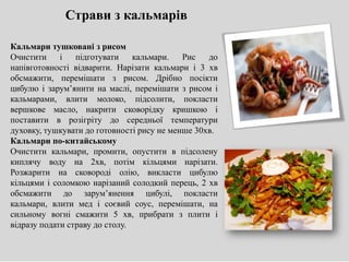 Кальмари тушковані з рисом
Очистити і підготувати кальмари. Рис до
напівготовності відварити. Нарізати кальмари і 3 хв
обсмажити, перемішати з рисом. Дрібно посікти
цибулю і зарум’янити на маслі, перемішати з рисом і
кальмарами, влити молоко, підсолити, покласти
вершкове масло, накрити сковорідку кришкою і
поставити в розігріту до середньої температури
духовку, тушкувати до готовності рису не менше 30хв.
Кальмари по-китайському
Очистити кальмари, промити, опустити в підсолену
киплячу воду на 2хв, потім кільцями нарізати.
Розжарити на сковороді олію, викласти цибулю
кільцями і соломкою нарізаний солодкий перець, 2 хв
обсмажити до зарум’янення цибулі, покласти
кальмари, влити мед і соєвий соус, перемішати, на
сильному вогні смажити 5 хв, прибрати з плити і
відразу подати страву до столу.
Страви з кальмарів
 