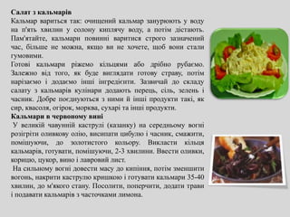Салат з кальмарів
Кальмар вариться так: очищений кальмар занурюють у воду
на п'ять хвилин у солону киплячу воду, а потім дістають.
Пам'ятайте, кальмари повинні варитися строго зазначений
час, більше не можна, якщо ви не хочете, щоб вони стали
гумовими.
Готові кальмари ріжемо кільцями або дрібно рубаємо.
Залежно від того, як буде виглядати готову страву, потім
нарізаємо і додаємо інші інгредієнти. Зазвичай до складу
салату з кальмарів кулінари додають перець, сіль, зелень і
часник. Добре поєднуються з ними й інші продукти такі, як
сир, квасоля, огірок, морква, сухарі та інші продукти.
Кальмари в червоному вині
У великій чавунній каструлі (казанку) на середньому вогні
розігріти оливкову олію, висипати цибулю і часник, смажити,
помішуючи, до золотистого кольору. Викласти кільця
кальмарів, готувати, помішуючи, 2-3 хвилини. Ввести оливки,
корицю, цукор, вино і лавровий лист.
На сильному вогні довести масу до кипіння, потім зменшити
вогонь, накрити каструлю кришкою і готувати кальмари 35-40
хвилин, до м'якого стану. Посолити, поперчити, додати трави
і подавати кальмарів з часточками лимона.
 