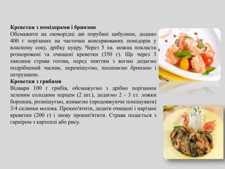 Креветки з помідорами і бринзою
Обсмажити на сковорідці дві порубані цибулини, додамо
400 г порізаних на часточки консервованих помідорів у
власному соку, дрібку цукру. Через 5 хв. можна покласти
розморожені та очищені креветки (350 г). Ще через 3
хвилини страва готова, перед зняттям з вогню додаємо
подрібнений часник, перемішуємо, посипаємо бринзою і
петрушкою.
Креветки з грибами
Відвари 100 г грибів, обсмажуємо з дрібно порізаним
зеленим солодким перцем (2 шт.), додаємо 2 - 3 ст. ложки
борошна, розмішуємо, вливаємо (продовжуючи помішувати)
3/4 склянки молока. Прокип'ятити, додати очищені і нарізані
креветки (200 г) і знову прокип'ятити. Страва подається з
гарніром з картоплі або рису.
 