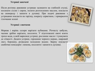 Устриці запечені
Після розтину раковини устрицю залишити на глибокій стулці,
посипати сіллю і сиром, полити розтопленим маслом, покласти
на сковороду і запекти в духовці. При подачі раковини з
устрицями покласти на тарілку, покриту серветкою, і прикрасити
гілочками зелені
Устриці з овочами
Морква і корінь селери нарізати кубиками. Ріпчасту цибулю,
часник дрібно нарізати, посолити. У підготовлені овочі влити
трохи води, в якій варилися устриці, рослинне масло і тушкувати
до м'якості. Додати устриці, горошини чорного перцю, лавровий
лист, борошно, розведене холодною водою. Зверху покласти
скибочки помідорів і лимона, посолити і запекти в духовці.
 