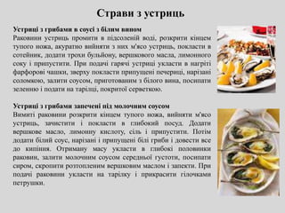 Страви з устриць
Устриці з грибами в соусі з білим вином
Раковини устриць промити в підсоленій воді, розкрити кінцем
тупого ножа, акуратно вийняти з них м'ясо устриць, покласти в
сотейник, додати трохи бульйону, вершкового масла, лимонного
соку і припустити. При подачі гарячі устриці укласти в нагріті
фарфорові чашки, зверху покласти припущені печериці, нарізані
соломкою, залити соусом, приготованим з білого вина, посипати
зеленню і подати на тарілці, покритої серветкою.
Устриці з грибами запечені під молочним соусом
Вимиті раковини розкрити кінцем тупого ножа, вийняти м'ясо
устриць, зачистити і покласти в глибокий посуд. Додати
вершкове масло, лимонну кислоту, сіль і припустити. Потім
додати білий соус, нарізані і припущені білі гриби і довести все
до кипіння. Отриману масу укласти в глибокі половинки
раковин, залити молочним соусом середньої густоти, посипати
сиром, скропити розтопленим вершковим маслом і запекти. При
подачі раковини укласти на тарілку і прикрасити гілочками
петрушки.
 