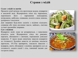 Страви з мідій
Салат з мідій та овочів
Промити мідії щіткою під проточною водою, відварити
в киплячій воді. Відокремити м'ясо від черепашок,
перемішати його з нарізаними помідорами,
петрушкою, цибулею, оливками, полити соком лимона,
поперчити і посолити.
Для заправки будь-яких салатів з мідіями підходять
оливкова або інше рослинне масло, майонез, сметана
та інші традиційні заправки.
Суп з мідіями
Відварити мідії, поки не розкриються, з невеликим
кількість води. Відокремити м'ясо від раковин,
нарізати, обсмажити з овочами, порізаними довільно
некрупно. У трьох водах вимочену квасоля відварити
до готовності. Бульйон довести до кипіння, покласти
картоплю, 10-15хв проварити, покласти квасолю з
відваром, овочі, обсмажені з мідіями, проварити суп до
готовності, додати спеції і сіль, товчений часник для
гостроти смаку.
 