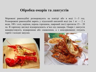 Обробка омарів та лангустів
Морожені ракоподібні розморожують на повітрі або в воді 1—3 год.
Розморожені ракоподібні варять у підсоленій киплячій воді (на 1 кг — 2 л
води, 100 г солі, коріння, перець горошком, лавровий лист) протягом 15— 20
хв. В гарячому вигляді відокремлюють м’ясо від панцера. Омари і лангусти
використовують відвареними або смаженими, а з консервованих готують
гарячі і холодні закуски.
 
