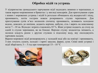 Обробка мідій та устриць
У підприємства громадського харчування мідії надходять живими в черепашках, а
також варено-мороженими в брикетах і у вигляді консервів. Для приготування страв
з живих і морожених устриць і мідій їх ретельно обчищають від водоростей і піску,
промивають, потім гострим ножем розкривають стулки черепашок. Для
приготування супів м’ясо молюсків спочатку промивають, заливають холодною
водою, доводять до кипіння, додають коріння, цибулю, сіль і варять на невеликому
вогні 7—10 хв. Відходи і втрати становлять 83 %. Живі устриці подають до столу на
одній із стулок черепашки, як на блюдці. Верхню стулку заздалегідь знімають, а
молюск кладуть разом з другою стулкою в підсолену воду, яку охолоджують
харчовим льодом.
Варено-морожені мідії розморожують у холодній воді або на повітрі і промивають.
З них готують салати, холодні і гарячі закуски, фарші, супи. Свіжі живі устриці і
мідії зберігають 3— 5 год при температурі 15—18 °С
 