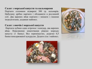 Салат з морської капусти та кальмарами
Порізати соломкою відварені 300 гр. кальмарів.
Цибулину дрібно нарізати і обсмажити в рослинній
олії. Два варених яйця порізати і змішати з іншими
інгредієнтами, додавши майонез.
Салат з овочів і морської капусти
Нарізати кубики один огірочок і помідор, два варених
яйця. Невеликими шматочками ріжемо морську
капусту (1 банку). Все перемішуємо, додаємо 0,5
банки консервованої кукурудзи. Додати сіль і майонез.
 