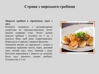 Страви з морського гребінця
Морські гребінці в гірчичному соусі з
місо
Розігріти сковороду з антипригарним
покриттям на середньо-високому вогні.
Додати оливкову олію. Потім додати
морські гребінці і готувати по 1 хв. з
кожного боку, щоб вони підрум'янилися.
Перекласти в тарілку і накрити фольгою.
Зменшити вогонь до середнього і додати в
сковороду вершкове масло, мірін, рисовий
оцет, соєвий соус, місо, гірчицю і воду.
Ретельно перемішати і довести до кипіння.
Коли соус закипить додати гребінці.
Готувати ще 1-2 хв.
 
