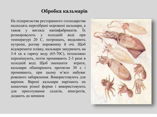 Обробка кальмарів
На підприємства ресторанного господарства
надходять нерозібрані морожені кальмари, а
також у вигляді напівфабрикатів. Їх
розморожують у холодній воді при
температурі 20 С, потрошать, видаляють
нутрощі, рогову порожнину й очі. Щоб
відокремити плівку, кальмари занурюють на
3-4 хв в гарячу воду (65-70С), інтенсивно
перемішують, потім промивають 2-3 рази в
холодній воді. Щоб зменшити втрати,
кальмари обшпарюють протягом 30 с і
промивають, при цьому м’ясо набуває
рожевого забарвлення. Використовують для
варіння. Варені кальмари нарізають на
шматочки різної форми і використовують
для приготування салатів, вінегретів,
додають до начинок
 