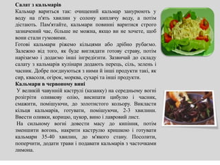 Салат з кальмарів
Кальмар вариться так: очищений кальмар занурюють у
воду на п'ять хвилин у солону киплячу воду, а потім
дістають. Пам'ятайте, кальмари повинні варитися строго
зазначений час, більше не можна, якщо ви не хочете, щоб
вони стали гумовими.
Готові кальмари ріжемо кільцями або дрібно рубаємо.
Залежно від того, як буде виглядати готову страву, потім
нарізаємо і додаємо інші інгредієнти. Зазвичай до складу
салату з кальмарів кулінари додають перець, сіль, зелень і
часник. Добре поєднуються з ними й інші продукти такі, як
сир, квасоля, огірок, морква, сухарі та інші продукти.
Кальмари в червоному вині
У великій чавунній каструлі (казанку) на середньому вогні
розігріти оливкову олію, висипати цибулю і часник,
смажити, помішуючи, до золотистого кольору. Викласти
кільця кальмарів, готувати, помішуючи, 2-3 хвилини.
Ввести оливки, корицю, цукор, вино і лавровий лист.
На сильному вогні довести масу до кипіння, потім
зменшити вогонь, накрити каструлю кришкою і готувати
кальмари 35-40 хвилин, до м'якого стану. Посолити,
поперчити, додати трави і подавати кальмарів з часточками
лимона.
 