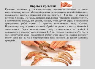 Креветки надходять у свіжомороженому, вареноохолоджено-му, а також
консервованому вигляді. Морожені креветки розморожують на повітрі або в воді,
промивають і варять у підсоленій воді, що кипить, 3—4 хв (на 1 кг креветок
потрібно 3 л води, 150 г солі, лавровий лист, перець горошком). Використовують
у натуральному вигляді, для салатів, закусок, супів, других страв, а також ними
прикрашають рибні страви. З креветок виготовляють пасту «Океан».
Підготовлену масу піддають тепловій обробці, формують у вигляді брикетів і
заморожують. Перед використанням пасту розморожують на повітрі і
припускають у власному соку протягом З—5 хв. Відходи становлять 6 %. Паста
має солодкуватий смак і характерний аромат м’яса креветок. Завдяки високому
вмісту білка (до 20 %) і мікроелементів вона належить до цінних харчових
продуктів.
Обробка креветок
 