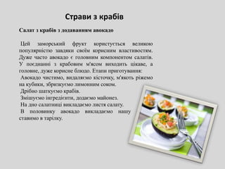 Салат з крабів з додаванням авокадо
Цей заморський фрукт користується великою
популярністю завдяки своїм корисним властивостям.
Дуже часто авокадо є головним компонентом салатів.
У поєднанні з крабовим м'ясом виходить цікаве, а
головне, дуже корисне блюдо. Етапи приготування:
Авокадо чистимо, видаляємо кісточку, м'якоть ріжемо
на кубики, збризкуємо лимонним соком.
Дрібно шаткуємо крабів.
Змішуємо інгредієнти, додаємо майонез.
На дно салатниці викладаємо листя салату.
В половинку авокадо викладаємо нашу страву,
ставимо в тарілку.
Страви з крабів
 