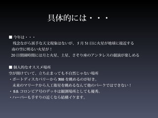 具体的には・・・
■ 今年は・・・
残念ながら派手な天文現象はないが、 5 月 31 日に火星が地球に接近する
南の空に明るい火星が！
20 日閉園時間には月と火星、土星、さそり座のアンタレスの競演が楽しめる
■ 個人的なオススメ場所　
空が開けていて、立ち止まっても不自然じゃない場所
・ポートディスカバリーから ISS を眺めるのが好き。
　未来のマリーナから人工衛星を眺めるなんて他のパークではできない！
・ S.S. コロンビア号のデッキは観測場所としても優秀。
・ハーバーも手すりの近くなら結構イケます。
 