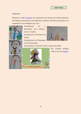 12
Βλέπουμε το video «Η Ειρήνη» που αναφέρεται στην ιστορία ενός παιδιού πρόσφυγα.
Με διάφορες δραστηριότητες προσπαθούμε να έρθουμε στη θέση της Ειρήνης και να
εκφράσουμε τα συναισθήματα μας. Έτσι :
Ζωγραφίζουμε τον κ.
Καλόκαρδο , τον κ. Πόλεμο ,
και την κ. Ειρήνη.
Ζωγραφίζουμε τι θα δίναμε στην
Ειρήνη.
Ζωγραφίζουμε την Πολεμοχώρα
και την Ειρηνοχώρα.
Τραγουδήσαμε το τραγούδι «Δώστε τα χέρια σας παιδιά .
Στη συνέχεια φτιάξαμε
video με τον τίτλο Ειρήνη
ΑΓΩΓΗ ΥΓΕΙΑΣ
 