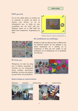 7
Για να γίνω ομάδα πρέπει να γνωρίσω και
να γνωριστώ, να μιλήσω για εμένα, να
ακούσω τους άλλους, να πω τα
ενδιαφέροντά μου, να παίξω με τους
συμμαθητές μου και αυτοί μαζί μου.
Φτιάξαμε λοιπόν για το κάθε παιδί ένα
βιβλίο όπου αναφέρονται πληροφορίες για
αυτά.
Πατήστε πάνω στις εικόνες και ξεφυλλίστε το.
Φτιάξαμε το παζλ της τάξης μας όπου ο καθένας είναι
ένα σημαντικό κομμάτι της. Εκεί γράψαμε τι μου
αρέσει περισσότερο και τι λιγότερο για να
ενισχύσουμε τη θέση μας στην ομάδα, να μας
αποδεχτούν και να αποδεχτούμε, και το κρεμάσαμε
στην τάξη μας.
Φτιάχνουμε τον κήπο της τάξης
μας. Ο καθένας ζωγραφίζει το
λουλούδι του και σκεφτόμαστε
ποιους αγαπάμε, φροντίζουμε,
βοηθούμε και ποιοι μας αγαπάνε,
μας φροντίζουν και μας βοηθούν.
Παίζουμε παιχνίδια αλληλεγγύης και εμπιστοσύνης. .
ΑΓΩΓΗ ΥΓΕΙΑΣ
 