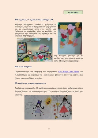 9
Κόβουμε πολύχρωμες καρδούλες, γράφουμε το
όνομά μας, λέμε για τα πράγματα που μας αρέσουν
και τα σημειώνουμε πάνω στην καρδιά μας.
Ενώνουμε τις καρδούλες πάνω σε κορδέλες και
φτιάχνουμε την «Κουρτίνα της αγάπης» και την
κρεμάμαι στην τάξη μας.
Στη συνέχεια φτιάξαμε με τις
καρδιές μας ηλεκτρονική αφίσα με
τίτλο «Η κουρτίνα της αγάπης».
Παρακολουθούμε την αφήγηση του παραμυθιού «Το δέντρο που έδινε» του
Κ.Κοτσηδήμου και συζητάμε για εκείνους που ξέρουν να δίνουν κι εκείνους που
ξέρουν να ανταποδίδουν με αγάπη.
Διαβάζουμε το παραμύθι «Οι καλές και οι κακές μάγισσες» όπου μαθαίνουμε πώς να
διαχειριζόμαστε τα συναισθήματά μας. Στη συνέχεια ζωγραφίζουμε τις δικές μας
μάγισσες.
ΑΓΩΓΗ ΥΓΕΙΑΣ
 