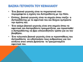 ΒΑΣΙΚΑ ΓΕΓΟΝΟΤΑ ΤΟΥ ΚΕΦΑΛΑΙΟΥ
• Ένα βασικό γεγονός είναι το περιστατικό που
περιγράφεται η σχέση του Ασπροδόντη με την Κόλι.
• Επίσης, βασικό γεγονός είναι το σημείο όπου παίζει ο
Ασπροδόντης με το αφεντικό του και δείχνει έμπρακτα
την αγάπη του.
• Ένα ακόμα βασικό γεγονός είναι στο σημείο όπου το
αφεντικό του Ασπροδόντη τραυματίζεται, και προσπαθεί
ο Ασπροδόντης να βρει οποιονδήποτε τρόπο για να τον
βοηθήσει.
• Ένα τελευταίο βασικό γεγονός είναι οι προσπάθειες του
Ασπροδόντη να ειδοποιήσει τους ανθρώπους για τον
κίνδυνο στον οποίο βρίσκεται το τραυματισμένο
αφεντικό του.
 