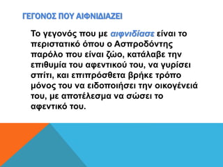 ΓΕΓΟΝΟΣ ΠΟΥ ΑΙΦΝΙΔΙΑΖΕΙ
Το γεγονός που με αιφνιδίασε είναι το
περιστατικό όπου ο Ασπροδόντης
παρόλο που είναι ζώο, κατάλαβε την
επιθυμία του αφεντικού του, να γυρίσει
σπίτι, και επιπρόσθετα βρήκε τρόπο
μόνος του να ειδοποιήσει την οικογένειά
του, με αποτέλεσμα να σώσει το
αφεντικό του.
 