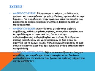 ΣΧΕΣΕΙΣ
• ΑΝΘΡΩΠΟΥ-ΦΥΣΗΣ: Σύμφωνα με το κείμενο, ο άνθρωπος
χαίρεται και απολαμβάνει την φύση. Επίσης προσπαθεί να την
δαμάσει. Για παράδειγμα, στην αρχή του κειμένου παρότι που
βρίσκεται σε ακραίες καιρικές συνθήκες, βρίσκει τρόπο να
προσαρμοστεί.
• ΑΝΘΡΩΠΩΝ-ΖΩΩΝ: Αναπτύσσουν μεταξύ τους σχέσεις
συμβίωσης, αλλά και φιλικές σχέσεις, όπως είναι η σχέση του
Ασπροδόντη με το αφεντικό του, όπου υπάρχει
αλληλοσεβασμός, αλληλοβοήθεια και αγάπη. Οι άνθρωποι
επίσης εκπαιδεύουν και χρησιμοποιούν τα ζώα όπως το
αφεντικό με το άλογο. Τέλος, πολλοί άνθρωποι μισούν τα ζώα
όπως ο δικαστής Σκοτ που έχει αρνητική στάση απέναντι στον
Ασπροδόντη.
• ΑΝΘΡΩΠΟΙ ΜΕΤΑΞΥ ΤΟΥΣ: Σέβονται και νοιάζονται ο ένας για
τον άλλον, για παράδειγμα όταν η οικογένεια του Γουίντον
καταλαβαίνουν τον κίνδυνο που βρίσκεται, αμέσως τρέχουν για
να τον βοηθήσουν.
 