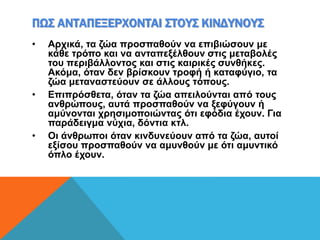 ΠΩΣ ΑΝΤΑΠΕΞΕΡΧΟΝΤΑΙ ΣΤΟΥΣ ΚΙΝΔΥΝΟΥΣ
• Αρχικά, τα ζώα προσπαθούν να επιβιώσουν με
κάθε τρόπο και να ανταπεξέλθουν στις μεταβολές
του περιβάλλοντος και στις καιρικές συνθήκες.
Ακόμα, όταν δεν βρίσκουν τροφή ή καταφύγιο, τα
ζώα μεταναστεύουν σε άλλους τόπους.
• Επιπρόσθετα, όταν τα ζώα απειλούνται από τους
ανθρώπους, αυτά προσπαθούν να ξεφύγουν ή
αμύνονται χρησιμοποιώντας ότι εφόδια έχουν. Για
παράδειγμα νύχια, δόντια κτλ.
• Οι άνθρωποι όταν κινδυνεύουν από τα ζώα, αυτοί
εξίσου προσπαθούν να αμυνθούν με ότι αμυντικό
όπλο έχουν.
 