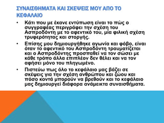 ΣΥΝΑΙΣΘΗΜΑΤΑ ΚΑΙ ΣΚΕΨΕΙΣ ΜΟΥ ΑΠΟ ΤΟ
ΚΕΦΑΛΑΙΟ
• Κάτι που με έκανε εντύπωση είναι το πώς ο
συγγραφέας περιγράφει την σχέση του
Ασπροδόντη με το αφεντικό του, μία φιλική σχέση
τρυφερότητας και στοργής.
• Επίσης μου δημιουργήθηκε αγωνία και φόβο, είναι
όταν το αφεντικό του Ασπροδόντη τραυματίζεται
και ο Ασπροδόντης προσπαθεί να τον σώσει με
κάθε τρόπο άλλα επιπλέον δεν θέλει και να τον
αφήσει μόνο του πληγωμένο.
• Πιστεύω πως όλο το κεφάλαιο μας βάζει σε
σκέψεις για την σχέση ανθρώπου και ζώου και
πόσο κοντά μπορούν να βρεθούν και το κεφάλαιο
μας δημιουργεί διάφορα ανάμεικτα συναισθήματα.
 