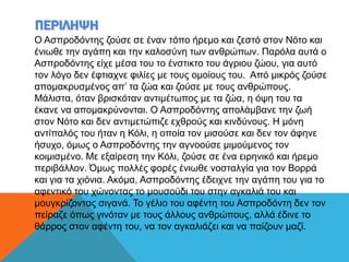 ΠΕΡΙΛΗΨΗ
Ο Ασπροδόντης ζούσε σε έναν τόπο ήρεμο και ζεστό στον Νότο και
ένιωθε την αγάπη και την καλοσύνη των ανθρώπων. Παρόλα αυτά ο
Ασπροδόντης είχε μέσα του το ένστικτο του άγριου ζώου, για αυτό
τον λόγο δεν έφτιαχνε φιλίες με τους ομοίους του. Από μικρός ζούσε
απομακρυσμένος απ’ τα ζώα και ζούσε με τους ανθρώπους.
Μάλιστα, όταν βρισκόταν αντιμέτωπος με τα ζώα, η όψη του τα
έκανε να απομακρύνονται. Ο Ασπροδόντης απολάμβανε την ζωή
στον Νότο και δεν αντιμετώπιζε εχθρούς και κινδύνους. Η μόνη
αντίπαλός του ήταν η Κόλι, η οποία τον μισούσε και δεν τον άφηνε
ήσυχο, όμως ο Ασπροδόντης την αγνοούσε μιμούμενος τον
κοιμισμένο. Με εξαίρεση την Κόλι, ζούσε σε ένα ειρηνικό και ήρεμο
περιβάλλον. Όμως πολλές φορές ένιωθε νοσταλγία για τον Βορρά
και για τα χιόνια. Ακόμα, Ασπροδόντης έδειχνε την αγάπη του για το
αφεντικό του χώνοντας το μουσούδι του στην αγκαλιά του και
μουγκρίζοντας σιγανά. Το γέλιο του αφέντη του Ασπροδόντη δεν τον
πείραζε όπως γινόταν με τους άλλους ανθρώπους, αλλά έδινε το
θάρρος στον αφέντη του, να τον αγκαλιάζει και να παίζουν μαζί.
 