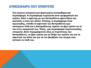 ΑΤΜΟΣΦΑΙΡΑ ΠΟΥ ΕΠΙΚΡΑΤΕΙ
Στο κείμενο επικρατεί μια φορτωμένη συναισθηματικά
ατμόσφαιρα. Η ατμόσφαιρα κυριεύεται από τρυφερότητα και
αγάπη ,διότι ο αφέντης με τον Ασπροδόντη φροντίζουν και
αγαπάνε ο ένας τον άλλον. Επίσης, η ατμόσφαιρα είναι
αγωνιώδης, επειδή το αφεντικό του Ασπροδόντη έχει
σπασμένο πόδι και ο Ασπροδόντης πρέπει να βρει τρόπο να το
πει στην οικογένειά του. Τέλος, μία ατμόσφαιρα περιπετειώδης
επικρατεί ,διότι περιγράφονται όλες οι περιπέτειες του
Ασπροδόντη, να βρει τρόπο για να δείξει την αγάπη του για το
αφεντικό του άλλα και για να τον βοηθήσει την στιγμή που
έσπασε το πόδι του.
 