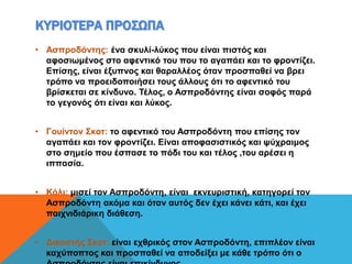 ΚΥΡΙΟΤΕΡΑ ΠΡΟΣΩΠΑ
• Ασπροδόντης: ένα σκυλί-λύκος που είναι πιστός και
αφοσιωμένος στο αφεντικό του που το αγαπάει και το φροντίζει.
Επίσης, είναι έξυπνος και θαραλλέος όταν προσπαθεί να βρει
τρόπο να προειδοποιήσει τους άλλους ότι το αφεντικό του
βρίσκεται σε κίνδυνο. Τέλος, ο Ασπροδόντης είναι σοφός παρά
το γεγονός ότι είναι και λύκος.
• Γουίντον Σκοτ: το αφεντικό του Ασπροδόντη που επίσης τον
αγαπάει και τον φροντίζει. Είναι αποφασιστικός και ψύχραιμος
στο σημείο που έσπασε το πόδι του και τέλος ,του αρέσει η
ιππασία.
• Κόλι: μισεί τον Ασπροδόντη, είναι εκνευριστική, κατηγορεί τον
Ασπροδόντη ακόμα και όταν αυτός δεν έχει κάνει κάτι, και έχει
παιχνιδιάρικη διάθεση.
• Δικαστής Σκοτ: είναι εχθρικός στον Ασπροδόντη, επιπλέον είναι
καχύποπτος και προσπαθεί να αποδείξει με κάθε τρόπο ότι ο
 