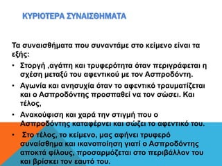 ΚΥΡΙΟΤΕΡΑ ΣΥΝΑΙΣΘΗΜΑΤΑ
Τα συναισθήματα που συναντάμε στο κείμενο είναι τα
εξής:
• Στοργή ,αγάπη και τρυφερότητα όταν περιγράφεται η
σχέση μεταξύ του αφεντικού με τον Ασπροδόντη.
• Αγωνία και ανησυχία όταν το αφεντικό τραυματίζεται
και ο Ασπροδόντης προσπαθεί να τον σώσει. Και
τέλος,
• Ανακούφιση και χαρά την στιγμή που ο
Ασπροδόντης καταφέρνει και σώζει το αφεντικό του.
• Στο τέλος, το κείμενο, μας αφήνει τρυφερό
συναίσθημα και ικανοποίηση γιατί ο Ασπροδόντης
αποκτά φίλους, προσαρμόζεται στο περιβάλλον του
και βρίσκει τον εαυτό του.
 