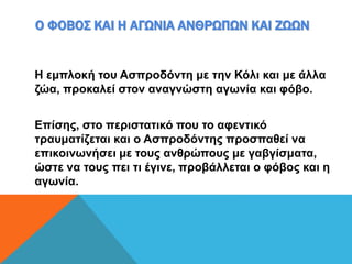 Ο ΦΟΒΟΣ ΚΑΙ Η ΑΓΩΝΙΑ ΑΝΘΡΩΠΩΝ ΚΑΙ ΖΩΩΝ
Η εμπλοκή του Ασπροδόντη με την Κόλι και με άλλα
ζώα, προκαλεί στον αναγνώστη αγωνία και φόβο.
Επίσης, στο περιστατικό που το αφεντικό
τραυματίζεται και ο Ασπροδόντης προσπαθεί να
επικοινωνήσει με τους ανθρώπους με γαβγίσματα,
ώστε να τους πει τι έγινε, προβάλλεται ο φόβος και η
αγωνία.
 