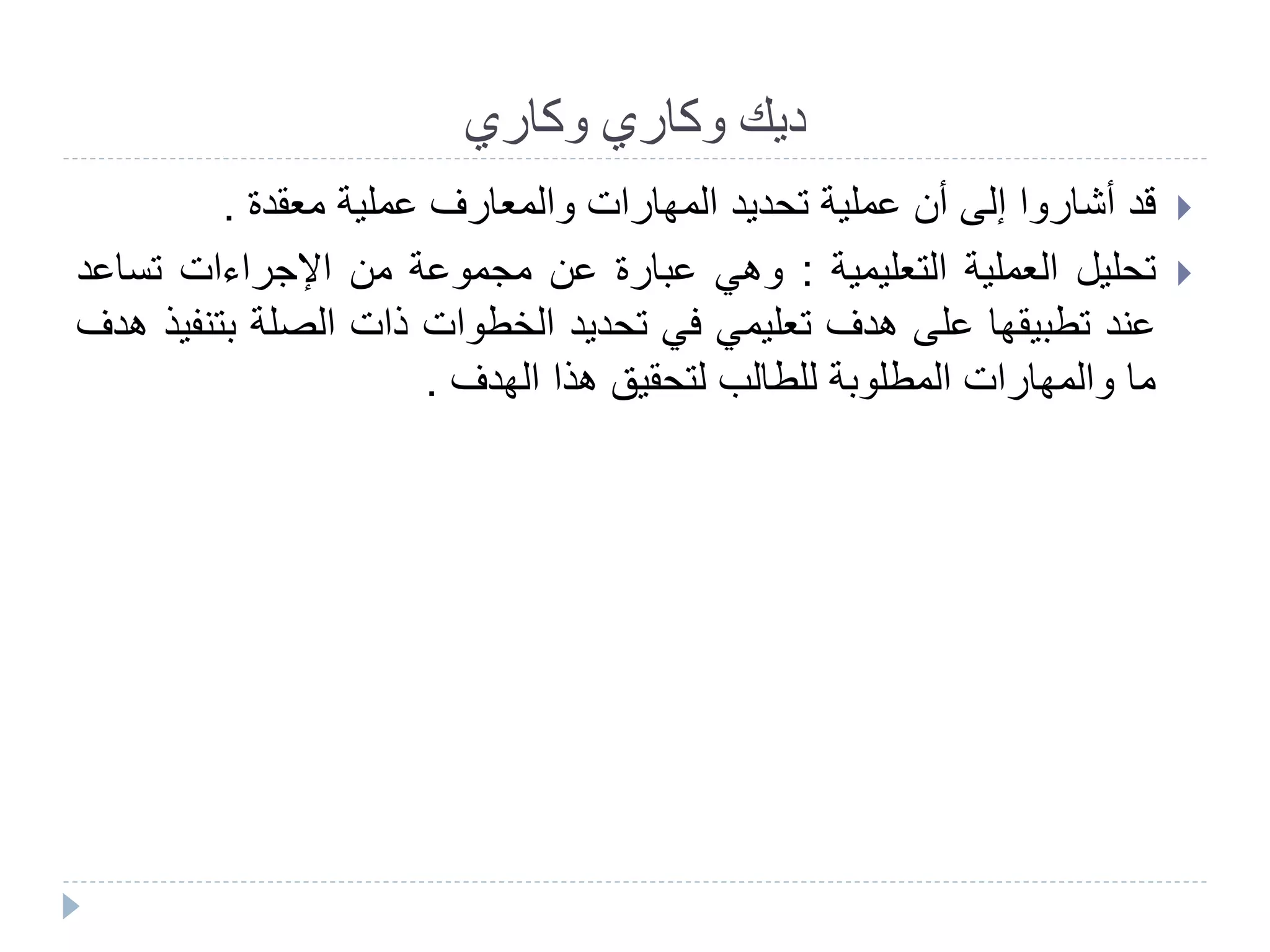 ‫وكاري‬ ‫ديك‬‫وكاري‬
‫قد‬‫أشاروا‬‫إلى‬‫أن‬‫عملية‬‫تحديد‬‫المهارات‬‫والمعارف‬‫عملية‬‫معقدة‬.
‫تحليل‬‫العملية‬‫التعليمية‬:‫وهي‬‫عبارة‬‫عن‬‫مجموعة‬‫من‬‫اإلجراءات‬‫تسا‬‫عد‬
‫عند‬‫تطبيقها‬‫على‬‫هدف‬‫تعليمي‬‫في‬‫تحديد‬‫الخطوات‬‫ذات‬‫الصلة‬‫بت‬‫نفيذ‬‫هدف‬
‫ما‬‫والمهارات‬‫المطلوبة‬‫للطالب‬‫لتحقيق‬‫هذا‬‫الهدف‬.
 