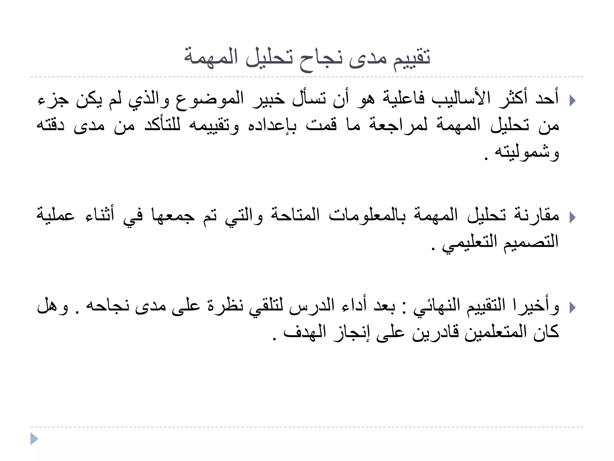 ‫المهمة‬ ‫تحليل‬ ‫نجاح‬ ‫مدى‬ ‫تقييم‬
‫أحد‬‫أكثر‬‫األساليب‬‫فاعلية‬‫هو‬‫أن‬‫تسأل‬‫خبير‬‫الموضوع‬‫والذي‬‫لم‬‫يك‬‫ن‬‫جزء‬
‫من‬‫تحليل‬‫المهمة‬‫لمراجعة‬‫ما‬‫قمت‬‫بإعداده‬‫وتقييمه‬‫للتأكد‬‫من‬‫مدى‬‫دقت‬‫ه‬
‫وشموليته‬.
‫مقارنة‬‫تحليل‬‫المهمة‬‫بالمعلومات‬‫المتاحة‬‫والتي‬‫تم‬‫جمعها‬‫في‬‫أثناء‬‫ع‬‫ملية‬
‫التصميم‬‫التعليمي‬.
‫وأخيرا‬‫التقييم‬‫النهائي‬:‫بعد‬‫أداء‬‫الدرس‬‫لتلقي‬‫نظرة‬‫على‬‫مدى‬‫نجا‬‫حه‬.‫وهل‬
‫كان‬‫المتعلمين‬‫قادرين‬‫على‬‫إنجاز‬‫الهدف‬.
 