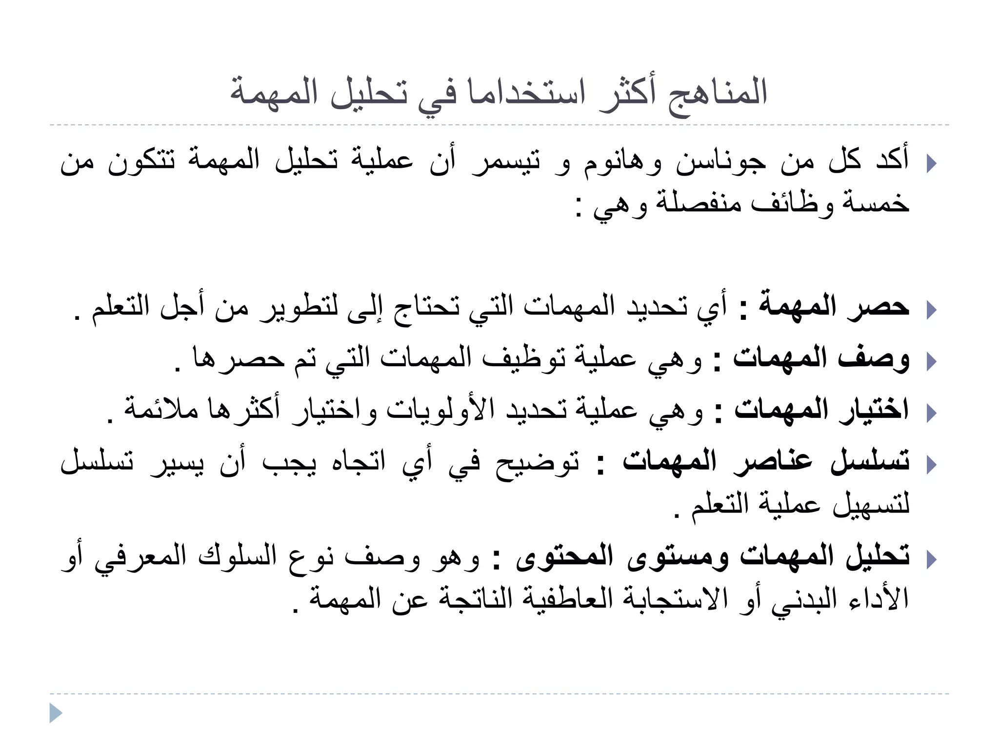 ‫المهمة‬ ‫تحليل‬ ‫في‬ ‫استخداما‬ ‫أكثر‬ ‫المناهج‬
‫أكد‬‫كل‬‫من‬‫جوناسن‬‫وهانوم‬‫و‬‫تيسمر‬‫أن‬‫عملية‬‫تحليل‬‫المهمة‬‫تتكون‬‫من‬
‫خمسة‬‫وظائف‬‫منفصلة‬‫وهي‬:
‫حصر‬‫المهمة‬:‫أي‬‫تحديد‬‫المهمات‬‫التي‬‫تحتاج‬‫إلى‬‫لتطوير‬‫من‬‫أجل‬‫الت‬‫علم‬.
‫وصف‬‫المهمات‬:‫وهي‬‫عملية‬‫توظيف‬‫المهمات‬‫التي‬‫تم‬‫حصرها‬.
‫اختيار‬‫المهمات‬:‫وهي‬‫عملية‬‫تحديد‬‫األولويات‬‫واختيار‬‫أكثرها‬‫مالئمة‬.
‫تسلسل‬‫عناصر‬‫المهمات‬:‫توضيح‬‫في‬‫أي‬‫اتجاه‬‫يجب‬‫أن‬‫يسير‬‫تس‬‫لسل‬
‫لتسهيل‬‫عملية‬‫التعلم‬.
‫تحليل‬‫المهمات‬‫ومستوى‬‫المحتوى‬:‫وهو‬‫وصف‬‫نوع‬‫السلوك‬‫المعرفي‬‫أ‬‫و‬
‫األداء‬‫البدني‬‫أو‬‫االستجابة‬‫العاطفية‬‫الناتجة‬‫عن‬‫المهمة‬.
 