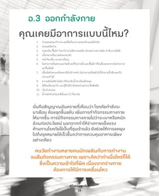 คู่มือลดพุงลดโรค
15
อ.3  ออกก�ำลังกาย
คุณเคยมีอาการแบบนี้ไหม?
1.	 ง่วงนอนขณะท�ำงาน แต่เมื่อถึงเวลานอนกลับนอนไม่หลับ
2.	 อ่อนเพลียง่าย
3.	 หงุดหงิด ขี้โมโห วิตกกังวล ไม่มีอารมณ์ขัน สับสนทางความคิด ล�ำดับงานไม่ได้
4.	 เบื่อหน่ายสิ่งแวดล้อมรอบตัว
5.	 หน้าท้องยื่น เอวขยายใหญ่
6.	 ไม่สามารถยืนตรงและก้มตัวลงให้ปลายนิ้วแตะพื้นได้ หรือเมื่อนอนหงายไม่สามารถ
ลุกขึ้นนั่งได้
7.	 เมื่อนั่งตัวตรงเหยียดขาตึงไปข้างหน้า ไม่สามารถโน้มตัวไปให้ปลายนิ้วมือแตะถึง
ปลายเท้าได้
8.	 ความดันโลหิต ไขมัน หรือระดับน�้ำตาลในเลือดสูง
9.	 ได้ยินเสียงกุกกัก และรู้สึกได้ว่าข้อต่อส่วนต่างๆ ยึดติดขัด
10.	 เจ็บป่วยบ่อย
11.	 น�้ำหนักตัวเกินปกติตั้งแต่ 10 กิโลกรัม
นั่นคือสัญญาณอันตรายที่เตือนว่า โรคภัยก�ำลังจะ
มาเยือน ต้องลุกขึ้นขยับ เพิ่มการท�ำกิจกรรมทางกาย
ให้มากขึ้น การมีกิจกรรมทางกายไม่ว่าจะเบาหรือหนัก
ล้วนก่อประโยชน์ นอกจากท�ำให้ร่างกายแข็งแรง
ต้านทานโรคภัยไข้เจ็บที่รุมเร้าแล้ว ยังช่วยให้การลดพุง
ไปถึงจุดหมายได้เร็วขึ้นกว่าการควบคุมอาหารเพียง
อย่างเดียว
คนวัยท�ำงานหลายคนมักเพลินกับการท�ำงาน
จนลืมกิจกรรมทางกาย เพราะคิดว่าท�ำเมื่อไหร่ก็ได้
ซึ่งเป็นความเข้าใจที่ผิด เนื่องจากร่างกาย
ต้องการให้มีการเคลื่อนไหว
 